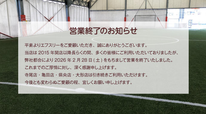 営業終了のお知らせ
平素よりエフスリーをご愛顧いただき、誠にありがとうございます。
当店は2015年開店以降長らくの間、多くの皆様にご利用いただいておりましたが、弊社都合により2026年2月28日(土)をもちまして営業を終了いたしました。
これまでのご厚情に対し、深く感謝申し上げます。
寺尾店・亀田店・県央店・大形店は引き続きご利用いただけます。
今後とも変わらぬご愛顧の程、宜しくお願い申し上げます。
