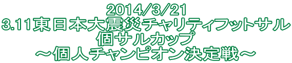 2014/3/21 3.11東日本大震災チャリティフットサル 個サルカップ ～個人チャンピオン決定戦～