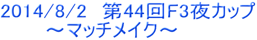 2014/8/2　第44回F3夜カップ 　　　～マッチメイク～