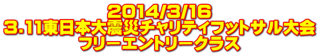 2014/3/16 3.11東日本大震災チャリティフットサル大会 フリーエントリークラス 